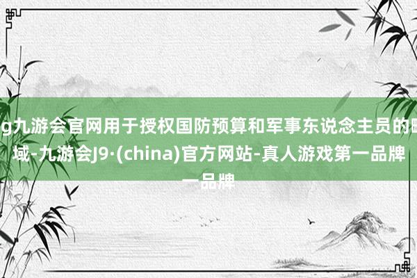 ag九游会官网用于授权国防预算和军事东说念主员的畛域-九游会J9·(china)官方网站-真人游戏第一品牌