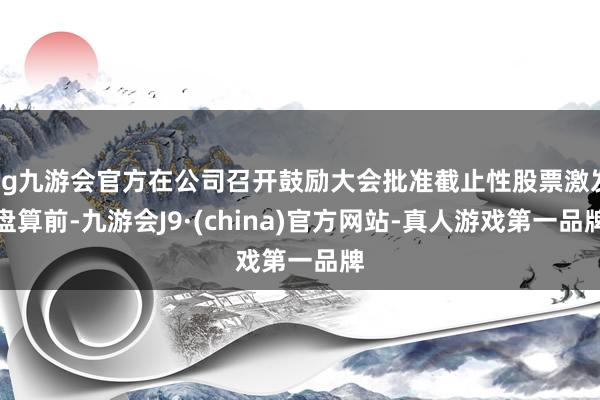 ag九游会官方在公司召开鼓励大会批准截止性股票激发盘算前-九游会J9·(china)官方网站-真人游戏第一品牌