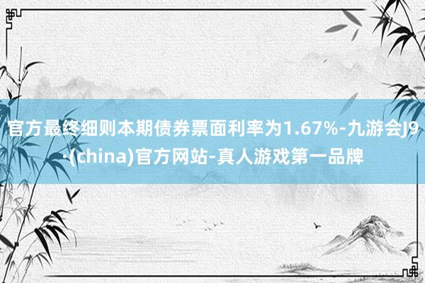 官方最终细则本期债券票面利率为1.67%-九游会J9·(china)官方网站-真人游戏第一品牌