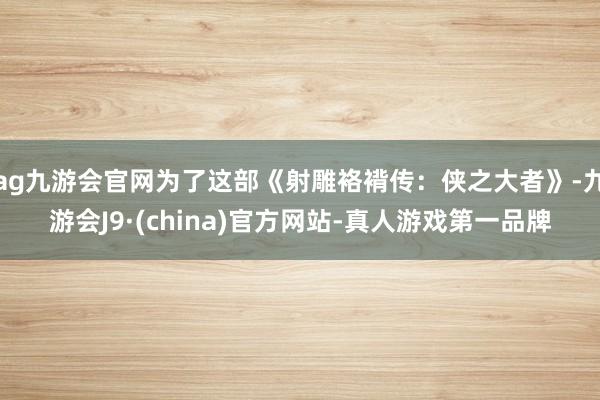 ag九游会官网为了这部《射雕袼褙传：侠之大者》-九游会J9·(china)官方网站-真人游戏第一品牌