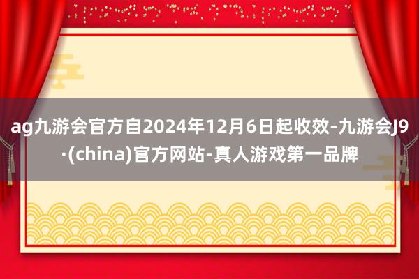 ag九游会官方自2024年12月6日起收效-九游会J9·(china)官方网站-真人游戏第一品牌