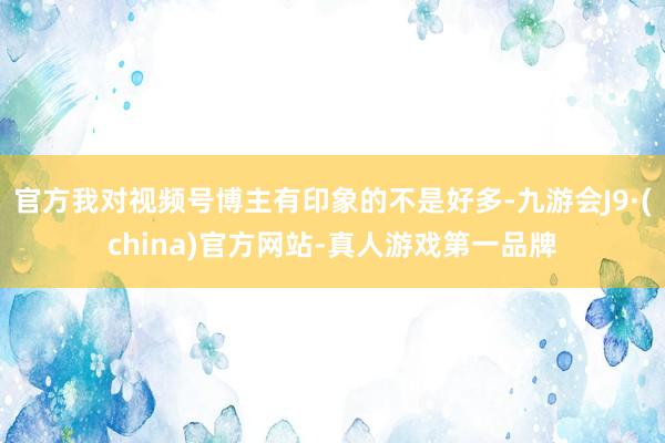 官方我对视频号博主有印象的不是好多-九游会J9·(china)官方网站-真人游戏第一品牌