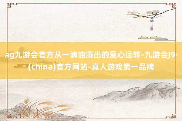 ag九游会官方从一滴油溅出的爱心运转-九游会J9·(china)官方网站-真人游戏第一品牌