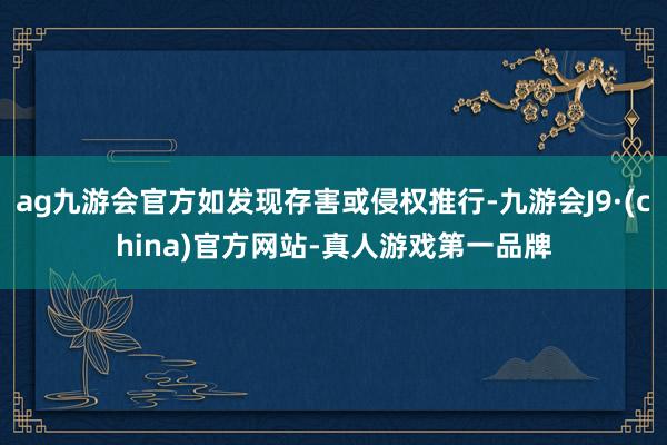 ag九游会官方如发现存害或侵权推行-九游会J9·(china)官方网站-真人游戏第一品牌