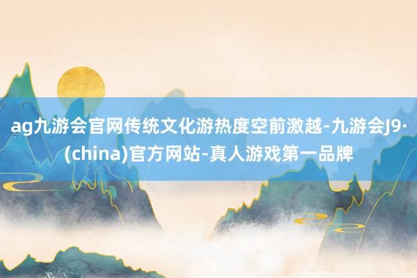 ag九游会官网传统文化游热度空前激越-九游会J9·(china)官方网站-真人游戏第一品牌