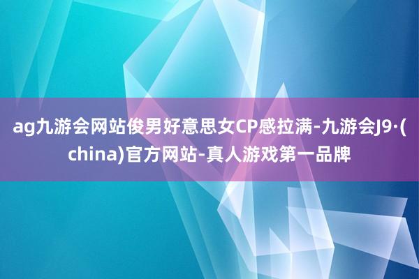 ag九游会网站俊男好意思女CP感拉满-九游会J9·(china)官方网站-真人游戏第一品牌