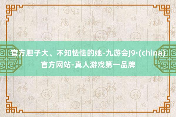 官方胆子大、不知怯怯的她-九游会J9·(china)官方网站-真人游戏第一品牌