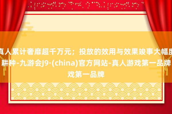 真人累计奢靡超千万元；投放的效用与效果竣事大幅度耕种-九游会J9·(china)官方网站-真人游戏第一品牌