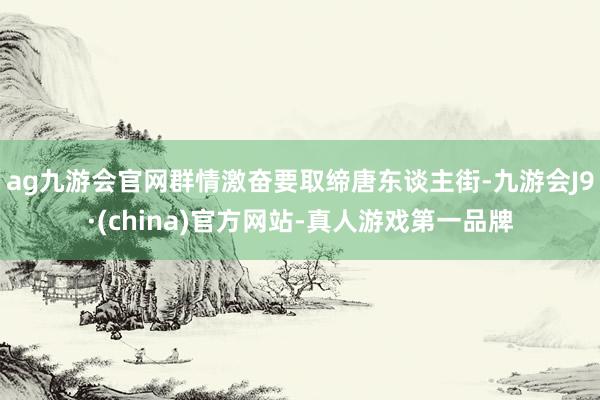 ag九游会官网群情激奋要取缔唐东谈主街-九游会J9·(china)官方网站-真人游戏第一品牌