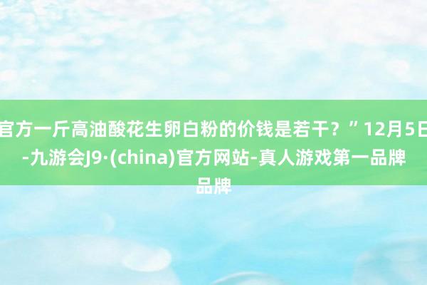 官方一斤高油酸花生卵白粉的价钱是若干？”12月5日-九游会J9·(china)官方网站-真人游戏第一品牌