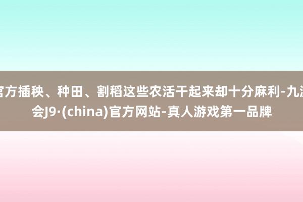 官方插秧、种田、割稻这些农活干起来却十分麻利-九游会J9·(china)官方网站-真人游戏第一品牌