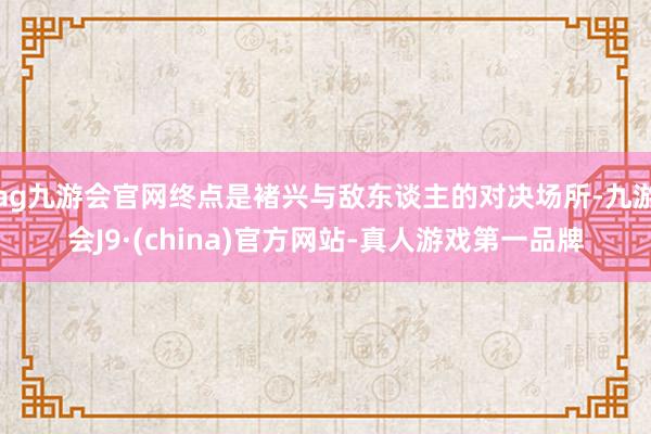 ag九游会官网终点是褚兴与敌东谈主的对决场所-九游会J9·(china)官方网站-真人游戏第一品牌