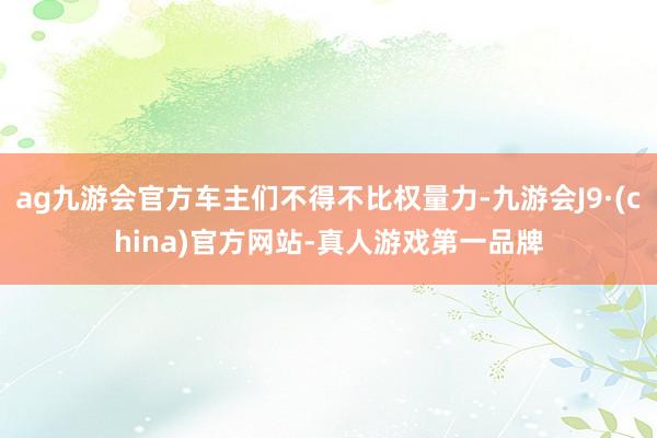 ag九游会官方车主们不得不比权量力-九游会J9·(china)官方网站-真人游戏第一品牌