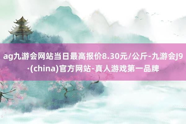 ag九游会网站当日最高报价8.30元/公斤-九游会J9·(china)官方网站-真人游戏第一品牌