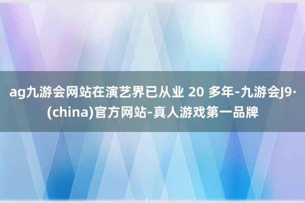 ag九游会网站在演艺界已从业 20 多年-九游会J9·(china)官方网站-真人游戏第一品牌