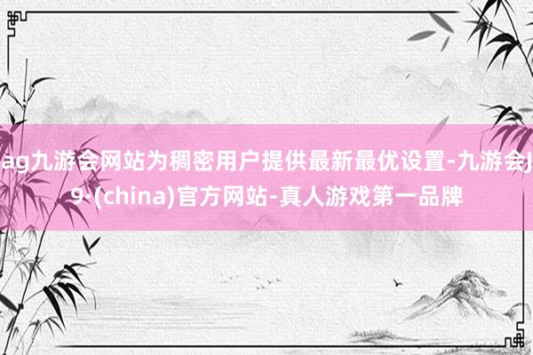 ag九游会网站为稠密用户提供最新最优设置-九游会J9·(china)官方网站-真人游戏第一品牌