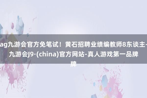 ag九游会官方免笔试！黄石招聘业绩编教师8东谈主-九游会J9·(china)官方网站-真人游戏第一品牌