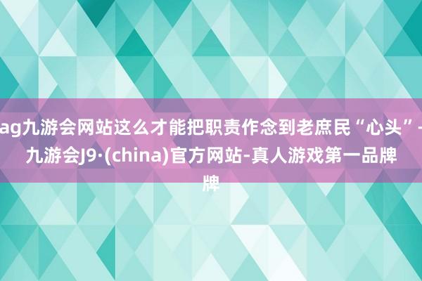 ag九游会网站这么才能把职责作念到老庶民“心头”-九游会J9·(china)官方网站-真人游戏第一品牌