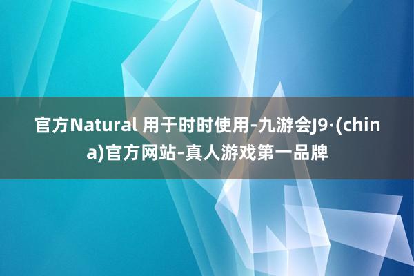 官方Natural 用于时时使用-九游会J9·(china)官方网站-真人游戏第一品牌