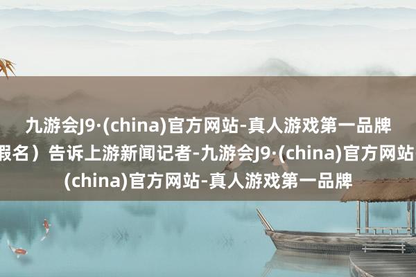 九游会J9·(china)官方网站-真人游戏第一品牌徒步景仰者小南（假名）告诉上游新闻记者-九游会J9·(china)官方网站-真人游戏第一品牌