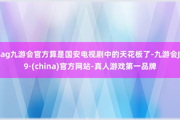 ag九游会官方算是国安电视剧中的天花板了-九游会J9·(china)官方网站-真人游戏第一品牌