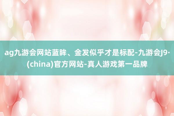 ag九游会网站蓝眸、金发似乎才是标配-九游会J9·(china)官方网站-真人游戏第一品牌