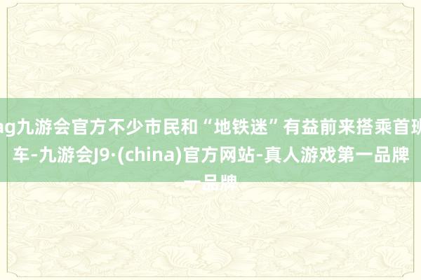 ag九游会官方不少市民和“地铁迷”有益前来搭乘首班车-九游会J9·(china)官方网站-真人游戏第一品牌