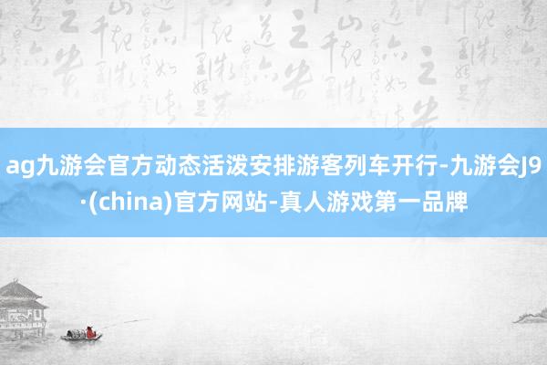 ag九游会官方动态活泼安排游客列车开行-九游会J9·(china)官方网站-真人游戏第一品牌