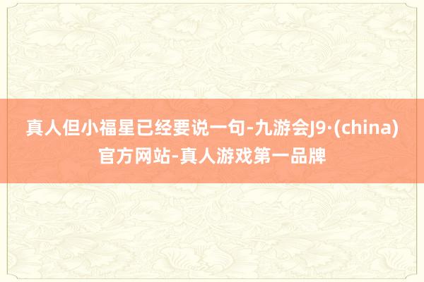 真人但小福星已经要说一句-九游会J9·(china)官方网站-真人游戏第一品牌