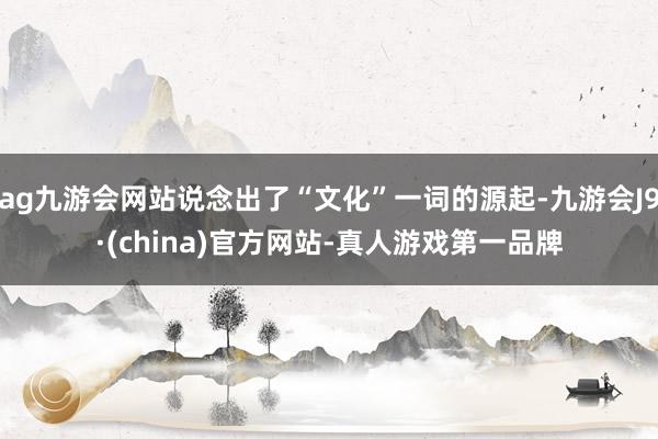 ag九游会网站说念出了“文化”一词的源起-九游会J9·(china)官方网站-真人游戏第一品牌