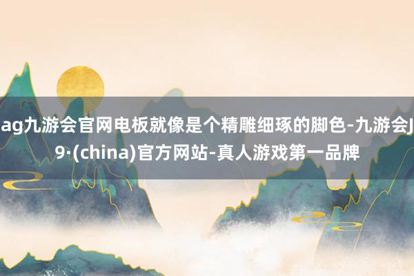 ag九游会官网电板就像是个精雕细琢的脚色-九游会J9·(china)官方网站-真人游戏第一品牌