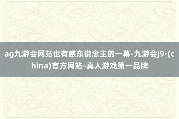 ag九游会网站也有感东说念主的一幕-九游会J9·(china)官方网站-真人游戏第一品牌