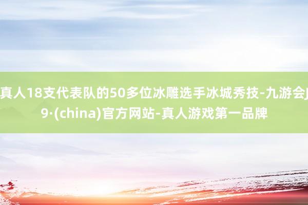 真人18支代表队的50多位冰雕选手冰城秀技-九游会J9·(china)官方网站-真人游戏第一品牌