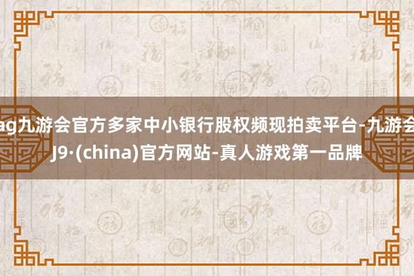 ag九游会官方多家中小银行股权频现拍卖平台-九游会J9·(china)官方网站-真人游戏第一品牌