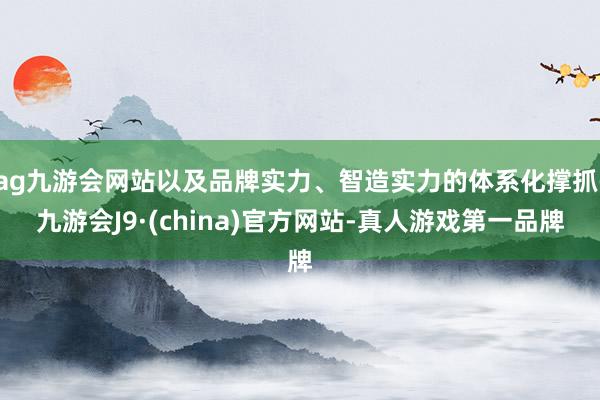 ag九游会网站以及品牌实力、智造实力的体系化撑抓-九游会J9·(china)官方网站-真人游戏第一品牌