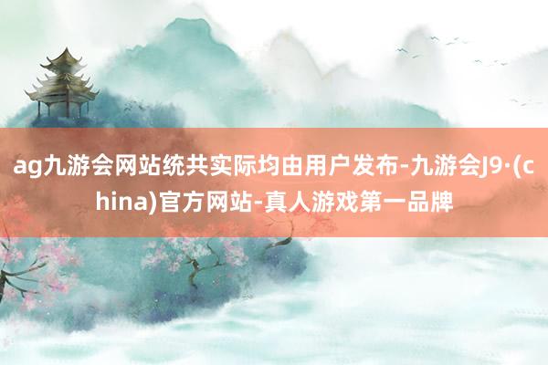 ag九游会网站统共实际均由用户发布-九游会J9·(china)官方网站-真人游戏第一品牌