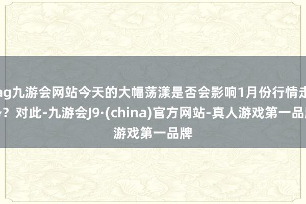 ag九游会网站今天的大幅荡漾是否会影响1月份行情走势？对此-九游会J9·(china)官方网站-真人游戏第一品牌