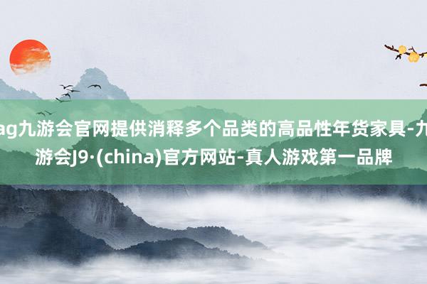 ag九游会官网提供消释多个品类的高品性年货家具-九游会J9·(china)官方网站-真人游戏第一品牌