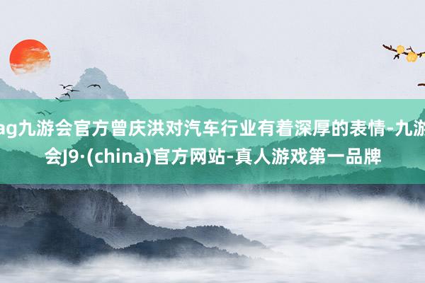 ag九游会官方曾庆洪对汽车行业有着深厚的表情-九游会J9·(china)官方网站-真人游戏第一品牌