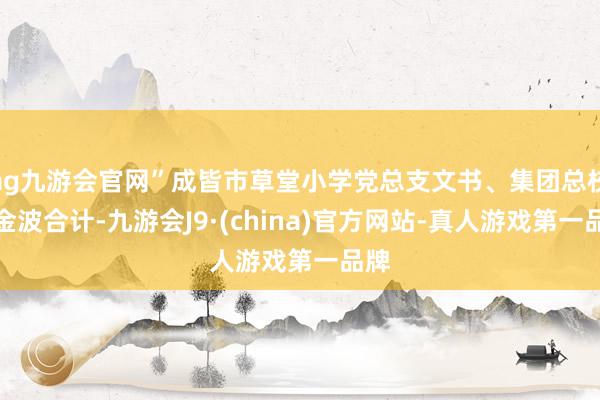 ag九游会官网”成皆市草堂小学党总支文书、集团总校长金波合计-九游会J9·(china)官方网站-真人游戏第一品牌