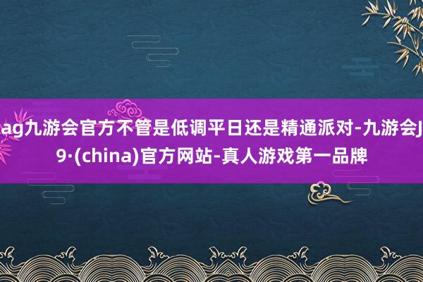 ag九游会官方不管是低调平日还是精通派对-九游会J9·(china)官方网站-真人游戏第一品牌