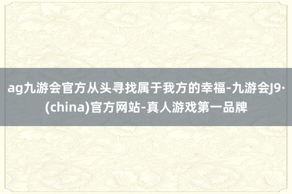 ag九游会官方从头寻找属于我方的幸福-九游会J9·(china)官方网站-真人游戏第一品牌