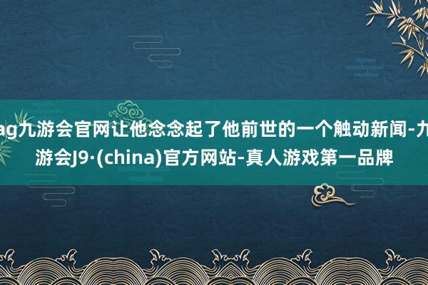 ag九游会官网让他念念起了他前世的一个触动新闻-九游会J9·(china)官方网站-真人游戏第一品牌