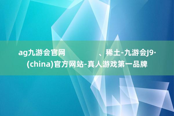 ag九游会官网                、稀土-九游会J9·(china)官方网站-真人游戏第一品牌