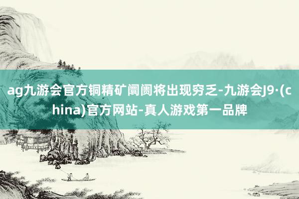 ag九游会官方铜精矿阛阓将出现穷乏-九游会J9·(china)官方网站-真人游戏第一品牌