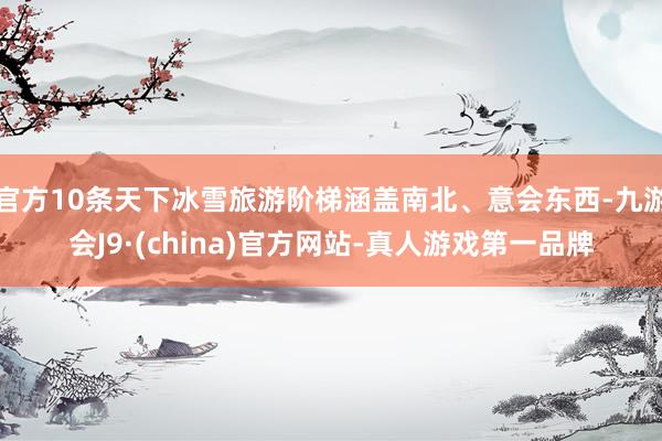 官方10条天下冰雪旅游阶梯涵盖南北、意会东西-九游会J9·(china)官方网站-真人游戏第一品牌