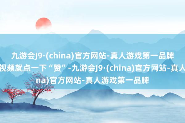 九游会J9·(china)官方网站-真人游戏第一品牌点个关切心爱视频就点一下“赞”-九游会J9·(china)官方网站-真人游戏第一品牌