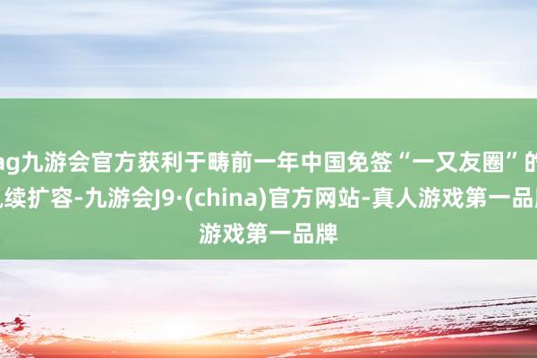 ag九游会官方获利于畴前一年中国免签“一又友圈”的执续扩容-九游会J9·(china)官方网站-真人游戏第一品牌