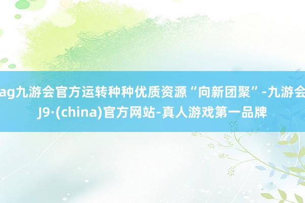 ag九游会官方运转种种优质资源“向新团聚”-九游会J9·(china)官方网站-真人游戏第一品牌