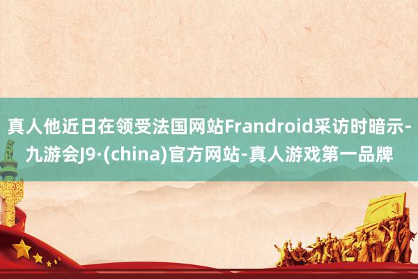 真人他近日在领受法国网站Frandroid采访时暗示-九游会J9·(china)官方网站-真人游戏第一品牌